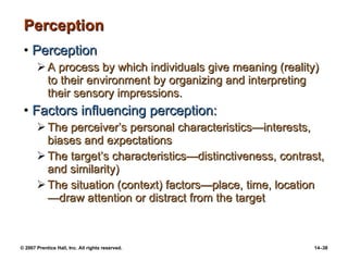 Perception Perception A process by which individuals give meaning (reality) to their environment by organizing and interpreting their sensory impressions. Factors influencing perception: The perceiver’s personal characteristics —interests, biases and expectations The target’s characteristics — distinctiveness, contrast, and similarity) The situation (context) factors — place, time, location — draw attention or distract from the target 