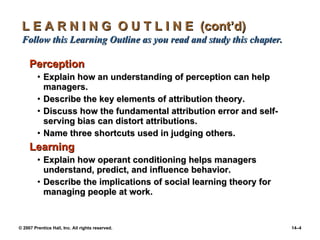 L E A R N I N G  O U T L I N E  (cont’d)  Follow this Learning Outline as you read and study this chapter. Perception Explain how an understanding of perception can help managers. Describe the key elements of attribution theory. Discuss how the fundamental attribution error and self-serving bias can distort attributions. Name three shortcuts used in judging others. Learning Explain how operant conditioning helps managers understand, predict, and influence behavior. Describe the implications of social learning theory for managing people at work. 