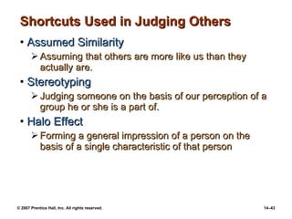 Shortcuts Used in Judging Others Assumed Similarity Assuming that others are more like us than they actually are. Stereotyping Judging someone on the basis of our perception of a group he or she is a part of. Halo Effect Forming a general impression of a person on the basis of a single characteristic of that person 