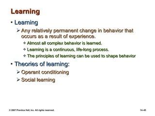 Learning Learning Any relatively permanent change in behavior that occurs as a result of experience. Almost all complex behavior is learned. Learning is a continuous, life-long process. The principles of learning can be used to shape behavior Theories of learning: Operant conditioning Social learning 