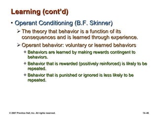 Learning (cont’d) Operant Conditioning (B.F. Skinner) The theory that behavior is a function of its consequences and is learned through experience. Operant behavior: voluntary or learned behaviors Behaviors are learned by making rewards contingent to behaviors.  Behavior that is rewarded (positively reinforced) is likely to be repeated. Behavior that is punished or ignored is less likely to be repeated. 
