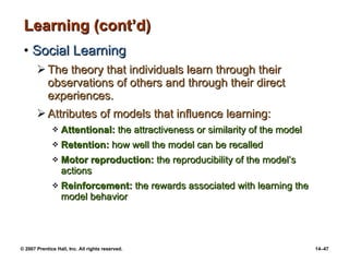 Learning (cont’d) Social Learning The theory that individuals learn through their observations of others and through their direct experiences. Attributes of models that influence learning: Attentional:  the attractiveness or similarity of the model Retention:  how well the model can be recalled Motor reproduction:  the reproducibility of the model’s actions Reinforcement:  the rewards associated with learning the model behavior 