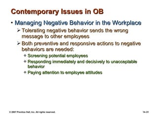 Contemporary Issues in OB Managing Negative Behavior in the Workplace Tolerating negative behavior sends the wrong message to other employees Both preventive and responsive actions to negative behaviors are needed: Screening potential employees Responding immediately and decisively to unacceptable behavior Paying attention to employee attitudes 