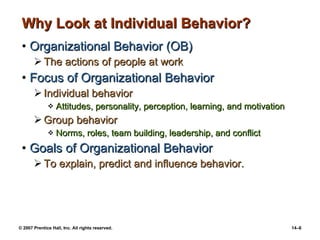 Why Look at Individual Behavior? Organizational Behavior (OB) The actions of people at work Focus of Organizational Behavior Individual behavior Attitudes, personality, perception, learning, and motivation Group behavior Norms, roles, team building, leadership, and conflict Goals of Organizational Behavior To explain, predict and influence behavior. 