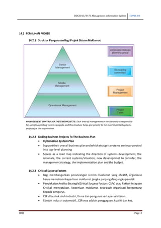 DDC3013/3473 Management Information System TOPIK 10
HSH Page 2
14.2 PEMILIHAN PROJEK
14.2.1 Struktur PengurusanBagi Projek SistemMaklumat
14.2.2 LinkingBusinessProjects To The BusinessPlan
 Information System Plan
 Supporttheiroverall businessplanandwhichstratgeicsystems are incorporated
into top-level planning
 Serves as a road map indicating the direction of systems development, the
rationale, the current systems/situation, new developmnet to consider, the
management strategy, the implementation plan and the budget.
14.2.3 Critical SuccessFactors
 Bagi membangunkan perancangan sistem maklumat yang efektif, organisasi
harus memahami keperluan maklumat jangka panjang dan jangka pendek.
 PendekatanAnalisaStrategik(Critical Success Factors-CSFs) atau Faktor Kejayaan
Kritikal menyatakan, keperluan maklumat sesebuah organisasi bergantung
kepada pengurus.
 CSF dibentuk oleh industri, firma dan pengurus serta persekitaran.
 Contoh industri automobil , CSFsnya adalah penggayaan, kualiti dan kos.
MANAGEMENT CONTROL OF SYSTEMS PROJECTS: Each level of management in the hierarchy is responsible
for specific aspects of systems projects, and this structure helps give priority to the most important systems
projects for the organization.
 