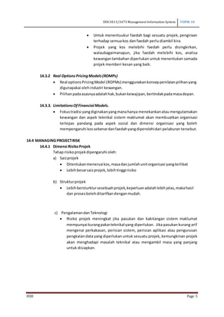 DDC3013/3473 Management Information System TOPIK 10
HSH Page 5
 Untuk menentuukur faedah bagi sesuatu projek, pengiraan
terhadap semua kos dan faedah perlu diambil kira.
 Projek yang kos melebihi faedah perlu disingkirkan,
walaubagaimanapun, jika faedah melebihi kos, analisa
kewangantambahan diperlukan untuk menentukan samada
projek memberi kesan yang baik.
14.3.2 Real OptionsPricingModels(ROMPs)
 Real optionsPricingModel (ROPMs) menggunakankonseppenilaianpilihanyang
digunapakai olehindustri kewangan.
 Pilihanpadaasasnyaadalahhak,bukankewajipan,bertindakpadamasadepan.
14.3.3. LimitationsOfFinancial Models.
 Fokustradisi yangdiginakanyangmanahanya menekankanatau mengutamakan
kewangan dan aspek teknikal sistem maklumat akan membuatkan organisasi
terlepas pandang pada aspek sosial dan dimensi organisasi yang boleh
mempengaruhi kossebenardanfaedahyangdiperolehidari pelaburan tersebut.
14.4 MANAGING PROJECTRISK
14.4.1 Dimensi RisikoProjek
Tahap risikoprojekdipengaruhi oleh:
a) Saizprojek
 Ditentukanmenerusi kos,masadanjumlahunitorganisasi yangterlibat
 Lebihbesarsaizprojek,lebihtinggirisiko
b) Strukturprojek
 Lebihbersturktursesebuahprojek,keperluanadalahlebihjelas,makahasil
dan prosesbolehditarifkandenganmudah.
c) PengalamandanTeknologi
 Risiko projek meningkat jika pasukan dan kakitangan sistem maklumat
mempunyai kurangpakarteknikal yang diperlukan. Jika pasukan kurang arif
mengenai perkakasan, perisian sistem, perisian aplikasi atau pengurusan
pengkalan data yang diperlukan untuk sesuatu projek, kemungkinan projek
akan menghadapi masalah teknikal atau mengambil masa yang panjang
untuk disiapkan.
 