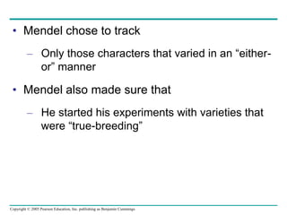 Copyright © 2005 Pearson Education, Inc. publishing as Benjamin Cummings
• Mendel chose to track
– Only those characters that varied in an “either-
or” manner
• Mendel also made sure that
– He started his experiments with varieties that
were “true-breeding”
 