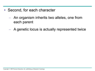 Copyright © 2005 Pearson Education, Inc. publishing as Benjamin Cummings
• Second, for each character
– An organism inherits two alleles, one from
each parent
– A genetic locus is actually represented twice
 