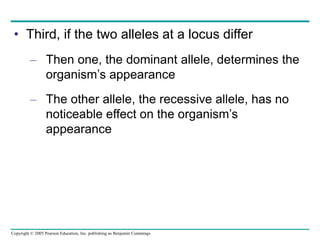 Copyright © 2005 Pearson Education, Inc. publishing as Benjamin Cummings
• Third, if the two alleles at a locus differ
– Then one, the dominant allele, determines the
organism’s appearance
– The other allele, the recessive allele, has no
noticeable effect on the organism’s
appearance
 