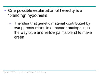Copyright © 2005 Pearson Education, Inc. publishing as Benjamin Cummings
• One possible explanation of heredity is a
“blending” hypothesis
– The idea that genetic material contributed by
two parents mixes in a manner analogous to
the way blue and yellow paints blend to make
green
 