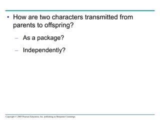 Copyright © 2005 Pearson Education, Inc. publishing as Benjamin Cummings
• How are two characters transmitted from
parents to offspring?
– As a package?
– Independently?
 