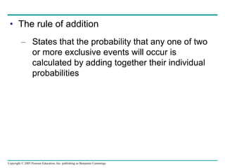 Copyright © 2005 Pearson Education, Inc. publishing as Benjamin Cummings
• The rule of addition
– States that the probability that any one of two
or more exclusive events will occur is
calculated by adding together their individual
probabilities
 