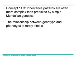 Copyright © 2005 Pearson Education, Inc. publishing as Benjamin Cummings
• Concept 14.3: Inheritance patterns are often
more complex than predicted by simple
Mendelian genetics
• The relationship between genotype and
phenotype is rarely simple
 