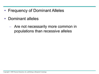 Copyright © 2005 Pearson Education, Inc. publishing as Benjamin Cummings
• Frequency of Dominant Alleles
• Dominant alleles
– Are not necessarily more common in
populations than recessive alleles
 