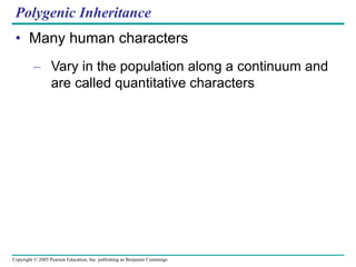 Copyright © 2005 Pearson Education, Inc. publishing as Benjamin Cummings
Polygenic Inheritance
• Many human characters
– Vary in the population along a continuum and
are called quantitative characters
 