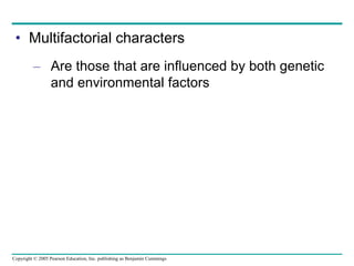 Copyright © 2005 Pearson Education, Inc. publishing as Benjamin Cummings
• Multifactorial characters
– Are those that are influenced by both genetic
and environmental factors
 