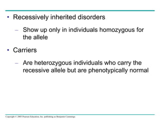 Copyright © 2005 Pearson Education, Inc. publishing as Benjamin Cummings
• Recessively inherited disorders
– Show up only in individuals homozygous for
the allele
• Carriers
– Are heterozygous individuals who carry the
recessive allele but are phenotypically normal
 