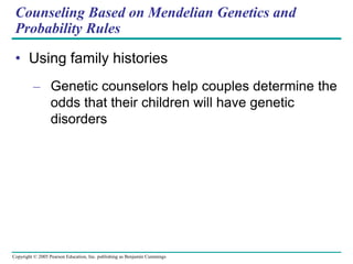 Copyright © 2005 Pearson Education, Inc. publishing as Benjamin Cummings
Counseling Based on Mendelian Genetics and
Probability Rules
• Using family histories
– Genetic counselors help couples determine the
odds that their children will have genetic
disorders
 