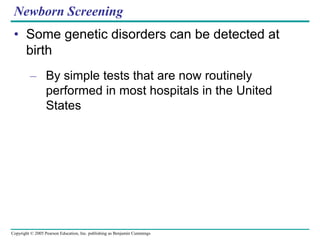 Copyright © 2005 Pearson Education, Inc. publishing as Benjamin Cummings
Newborn Screening
• Some genetic disorders can be detected at
birth
– By simple tests that are now routinely
performed in most hospitals in the United
States
 