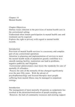 Chapter 14
Mental Health
Chapter Objectives
Outline issues inherent in the provision of mental health care in
the correctional setting.
Understand when inmate participation in mental health care and
treatment can be required.
Explore the right to privacy with regard to mental health
records.
Introduction
Provision of mental health services is a necessary and complex
part of any correctional operation.
Attention to planning and implementation of services to meet
the mental health needs of population greatly contribute to a
smooth running facility; inattention can lead to problems,
negative publicity and litigation.
Correctional administrators must know the standards for care of
mentally ill offenders.
Process for care of the mentally ill has changed significantly
over the past fifty years. With the advent of
psychopharmacology and focused therapies most people
suffering from mental illness may be managed in outpatient
settings.
Introduction
The management of most mentally ill patients as outpatients has
resulted in the deinstitutionalization of people needing care.
However, the lack of community resources and existing support
 