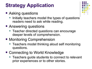 Strategy Application Asking questions Initially teachers model the types of questions readers need to ask while reading. Answering questions Teacher directed questions can encourage deeper levels of comprehension. Monitoring Comprehension Teachers model thinking aloud self monitoring questions. Connecting to World Knowledge Teachers guide students to connect to relevant prior experiences or to other stories. 