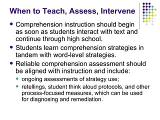 When to Teach, Assess, Intervene Comprehension instruction should begin  as soon as students interact with text and continue through high school. Students learn comprehension strategies in tandem with word-level strategies. Reliable comprehension assessment should be aligned with instruction and include: ongoing assessments of strategy use; retellings, student think aloud protocols, and other process-focused measures, which can be used for diagnosing and remediation. 