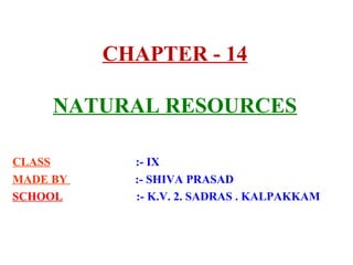 CHAPTER - 14
NATURAL RESOURCES
CLASS :- IX
MADE BY :- SHIVA PRASAD
SCHOOL :- K.V. 2. SADRAS . KALPAKKAM
 