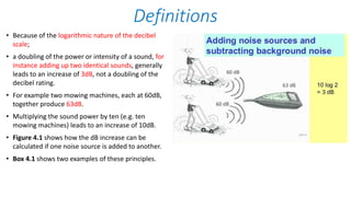 • Because of the logarithmic nature of the decibel
scale;
• a doubling of the power or intensity of a sound, for
instance adding up two identical sounds, generally
leads to an increase of 3dB, not a doubling of the
decibel rating.
• For example two mowing machines, each at 60dB,
together produce 63dB.
• Multiplying the sound power by ten (e.g. ten
mowing machines) leads to an increase of 10dB.
• Figure 4.1 shows how the dB increase can be
calculated if one noise source is added to another.
• Box 4.1 shows two examples of these principles.
Definitions
 