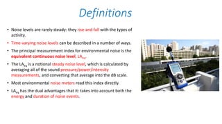 • Noise levels are rarely steady: they rise and fall with the types of
activity.
• Time-varying noise levels can be described in a number of ways.
• The principal measurement index for environmental noise is the
equivalent continuous noise level, LAeq.
• The LAeq is a notional steady noise level, which is calculated by
averaging all of the sound pressure/power/intensity
measurements, and converting that average into the dB scale.
• Most environmental noise meters read this index directly.
• LAeq has the dual advantages that it: takes into account both the
energy and duration of noise events.
Definitions
 
