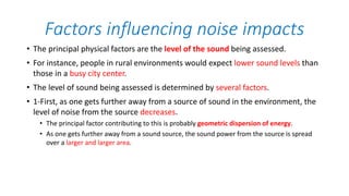 Factors influencing noise impacts
• The principal physical factors are the level of the sound being assessed.
• For instance, people in rural environments would expect lower sound levels than
those in a busy city center.
• The level of sound being assessed is determined by several factors.
• 1-First, as one gets further away from a source of sound in the environment, the
level of noise from the source decreases.
• The principal factor contributing to this is probably geometric dispersion of energy.
• As one gets further away from a sound source, the sound power from the source is spread
over a larger and larger area.
 