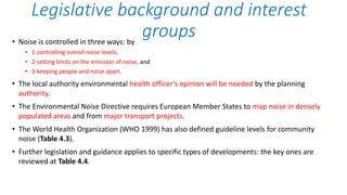 • Noise is controlled in three ways: by
• 1-controlling overall noise levels,
• 2-setting limits on the emission of noise, and
• 3-keeping people and noise apart.
• The local authority environmental health officer’s opinion will be needed by the planning
authority.
• The Environmental Noise Directive requires European Member States to map noise in densely
populated areas and from major transport projects.
• The World Health Organization (WHO 1999) has also defined guideline levels for community
noise (Table 4.3).
• Further legislation and guidance applies to specific types of developments: the key ones are
reviewed at Table 4.4.
Legislative background and interest
groups
 