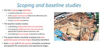 • The EIA scoping stage identifies;
• 1-relevant potential noise sources,
• 2-the people and resources likely to be affected by the
proposed project’s noise, and
• 3-noise monitoring locations.
• The baseline studies involve;
• 1-identifying existing information on noise levels,
• 2-carrying out additional noise measurements at
appropriate locations where necessary, and
• 3-considering future changes in baseline conditions.
• The project details should be analyzed and each
potential source of noise impact should be identified.
• Both on-site and off-site sources should be considered
during both the construction and operational stages.
Scoping and baseline studies
 