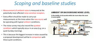 • Measurement of ambient noise is measured at the
potentially most affected noise-sensitive receptors.
• Every effort should be made to carry out
measurements at the times when the new source will
be operating with typical ambient conditions.
• The noise survey may also record the quietest
conditions which typically occur in an area (e.g. on a
quiet Sunday morning).
• This is because the biggest increase in noise caused by
a proposed development will be in comparison with
these quiet conditions.
Scoping and baseline studies
 