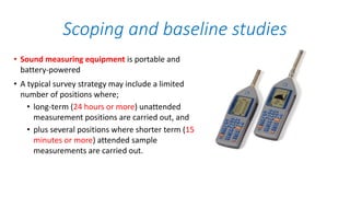 • Sound measuring equipment is portable and
battery-powered
• A typical survey strategy may include a limited
number of positions where;
• long-term (24 hours or more) unattended
measurement positions are carried out, and
• plus several positions where shorter term (15
minutes or more) attended sample
measurements are carried out.
Scoping and baseline studies
 