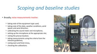 • Broadly, noise measurements involve:
• taking note of the equipment type used;
• taking note of the date, weather conditions, wind
speed, and wind direction;
• calibrating the sound meter and microphone;
• setting up the microphone at the appropriate site;
• noting the precise location;
• taking measurements using the criteria from the
relevant guidelines;
• noting start and finish times,
• checking the calibrations.
Scoping and baseline studies
 