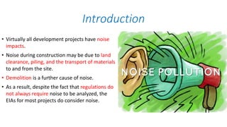 • Virtually all development projects have noise
impacts.
• Noise during construction may be due to land
clearance, piling, and the transport of materials
to and from the site.
• Demolition is a further cause of noise.
• As a result, despite the fact that regulations do
not always require noise to be analyzed, the
EIAs for most projects do consider noise.
Introduction
 
