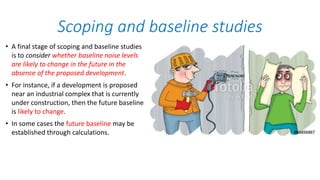 • A final stage of scoping and baseline studies
is to consider whether baseline noise levels
are likely to change in the future in the
absence of the proposed development.
• For instance, if a development is proposed
near an industrial complex that is currently
under construction, then the future baseline
is likely to change.
• In some cases the future baseline may be
established through calculations.
Scoping and baseline studies
 
