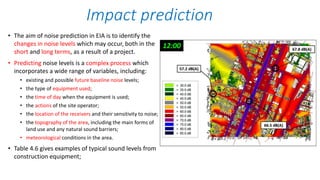 • The aim of noise prediction in EIA is to identify the
changes in noise levels which may occur, both in the
short and long terms, as a result of a project.
• Predicting noise levels is a complex process which
incorporates a wide range of variables, including:
• existing and possible future baseline noise levels;
• the type of equipment used;
• the time of day when the equipment is used;
• the actions of the site operator;
• the location of the receivers and their sensitivity to noise;
• the topography of the area, including the main forms of
land use and any natural sound barriers;
• meteorological conditions in the area.
• Table 4.6 gives examples of typical sound levels from
construction equipment;
Impact prediction
 