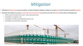 • Methods of measuring sound insulation usually distinguish between airborne sound (noise) and structural sound (vibration).
• Broadly, the ability of a panel to resist the transmission of energy from one side of a panel to the other, will depend on
• (a) the mass of the panel (more mass = more transmission loss),
• (b) whether it is layered or not,
• (c) whether it includes sound absorbing material, and
• (d) whether it has any holes or apertures.
Mitigation
 