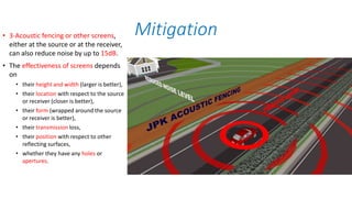 • 3-Acoustic fencing or other screens,
either at the source or at the receiver,
can also reduce noise by up to 15dB.
• The effectiveness of screens depends
on
• their height and width (larger is better),
• their location with respect to the source
or receiver (closer is better),
• their form (wrapped around the source
or receiver is better),
• their transmission loss,
• their position with respect to other
reflecting surfaces,
• whether they have any holes or
apertures.
Mitigation
 