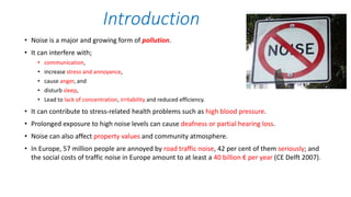 • Noise is a major and growing form of pollution.
• It can interfere with;
• communication,
• increase stress and annoyance,
• cause anger, and
• disturb sleep,
• Lead to lack of concentration, irritability and reduced efficiency.
• It can contribute to stress-related health problems such as high blood pressure.
• Prolonged exposure to high noise levels can cause deafness or partial hearing loss.
• Noise can also affect property values and community atmosphere.
• In Europe, 57 million people are annoyed by road traffic noise, 42 per cent of them seriously; and
the social costs of traffic noise in Europe amount to at least a 40 billion € per year (CE Delft 2007).
Introduction
 