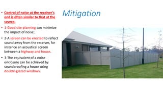 • Control of noise at the receiver’s
end is often similar to that at the
source.
• 1-Good site planning can minimize
the impact of noise;
• 2-A screen can be erected to reflect
sound away from the receiver, for
instance an acoustical screen
between a highway and house.
• 3-The equivalent of a noise
enclosure can be achieved by
soundproofing a house using
double-glazed windows.
Mitigation
 