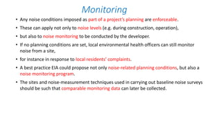 Monitoring
• Any noise conditions imposed as part of a project’s planning are enforceable.
• These can apply not only to noise levels (e.g. during construction, operation),
• but also to noise monitoring to be conducted by the developer.
• If no planning conditions are set, local environmental health officers can still monitor
noise from a site,
• for instance in response to local residents’ complaints.
• A best practice EIA could propose not only noise-related planning conditions, but also a
noise monitoring program.
• The sites and noise-measurement techniques used in carrying out baseline noise surveys
should be such that comparable monitoring data can later be collected.
 
