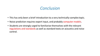Conclusion
• This has only been a brief introduction to a very technically-complex topic.
• Noise prediction requires expert input, and probably computer models.
• Students are strongly urged to familiarize themselves with the relevant
regulations and standards as well as standard texts on acoustics and noise
control.
 