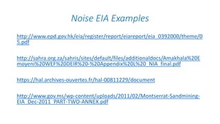 Noise EIA Examples
http://www.epd.gov.hk/eia/register/report/eiareport/eia_0392000/theme/0
5.pdf
http://sahra.org.za/sahris/sites/default/files/additionaldocs/Amakhala%20E
moyeni%20WEF%20DEIR%20-%20Appendix%20L%20_NIA_final.pdf
https://hal.archives-ouvertes.fr/hal-00811229/document
http://www.gov.ms/wp-content/uploads/2011/02/Montserrat-Sandmining-
EIA_Dec-2011_PART-TWO-ANNEX.pdf
 