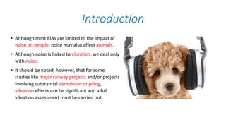 • Although most EIAs are limited to the impact of
noise on people, noise may also affect animals.
• Although noise is linked to vibration, we deal only
with noise.
• It should be noted, however, that for some
studies like major railway projects and/or projects
involving substantial demolition or piling,
vibration effects can be significant and a full
vibration assessment must be carried out.
Introduction
 