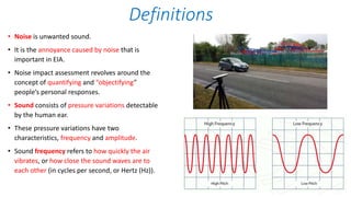 Definitions
• Noise is unwanted sound.
• It is the annoyance caused by noise that is
important in EIA.
• Noise impact assessment revolves around the
concept of quantifying and “objectifying”
people’s personal responses.
• Sound consists of pressure variations detectable
by the human ear.
• These pressure variations have two
characteristics, frequency and amplitude.
• Sound frequency refers to how quickly the air
vibrates, or how close the sound waves are to
each other (in cycles per second, or Hertz (Hz)).
 