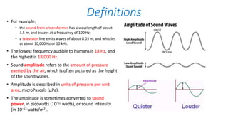 • For example;
• the sound from a transformer has a wavelength of about
3.5 m, and buzzes at a frequency of 100 Hz;
• a television line emits waves of about 0.03 m, and whistles
at about 10,000 Hz or 10 kHz.
• The lowest frequency audible to humans is 18 Hz, and
the highest is 18,000 Hz.
• Sound amplitude refers to the amount of pressure
exerted by the air, which is often pictured as the height
of the sound waves.
• Amplitude is described in units of pressure per unit
area, microPascals (μPa).
• The amplitude is sometimes converted to sound
power, in picowatts (10−12 watts), or sound intensity
(in 10−12 watts/m2).
Definitions
 