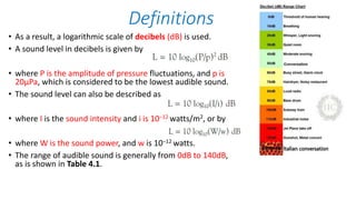 • As a result, a logarithmic scale of decibels (dB) is used.
• A sound level in decibels is given by
• where P is the amplitude of pressure fluctuations, and p is
20μPa, which is considered to be the lowest audible sound.
• The sound level can also be described as
• where I is the sound intensity and i is 10−12 watts/m2, or by
• where W is the sound power, and w is 10−12 watts.
• The range of audible sound is generally from 0dB to 140dB,
as is shown in Table 4.1.
Definitions
 