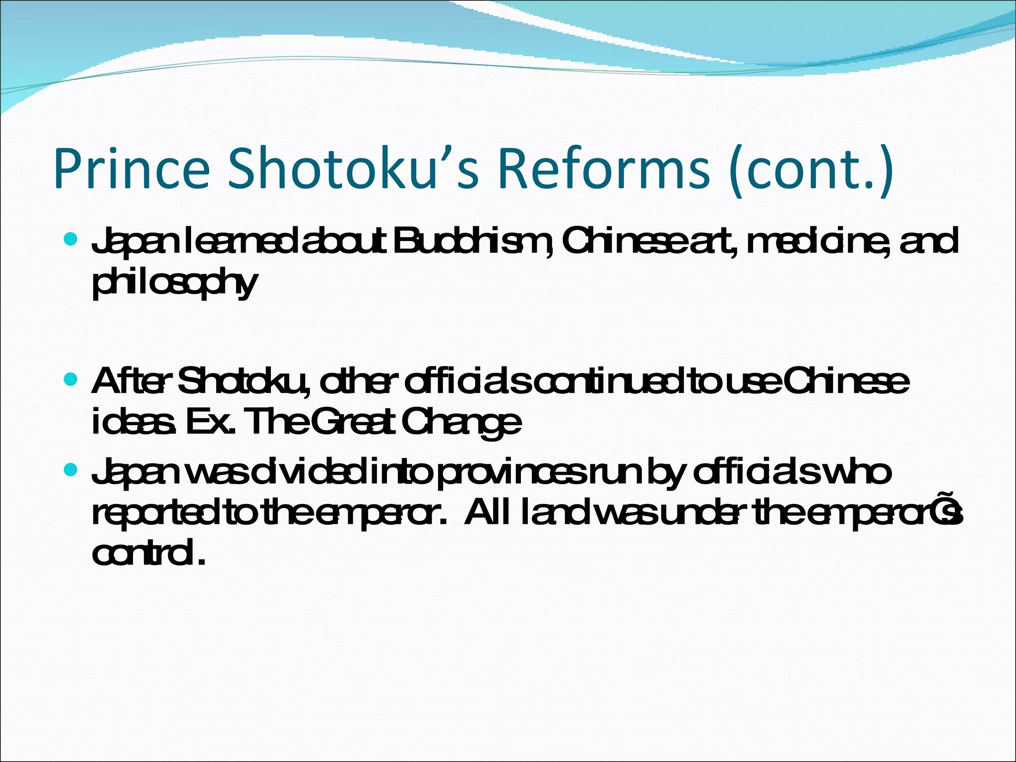 Prince Shotoku’s Reforms (cont.) Japan learned about Buddhism, Chinese art, medicine, and philosophy After Shotoku, other officials continued to use Chinese ideas. Ex. The Great Change Japan was divided into provinces run by officials who reported to the emperor.  All land was under the emperor’s control. 
